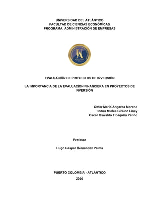 UNIVERSIDAD DEL ATLÁNTICO
FACULTAD DE CIENCIAS ECONÓMICAS
PROGRAMA: ADMINISTRACIÓN DE EMPRESAS
EVALUACIÓN DE PROYECTOS DE INVERSIÓN
LA IMPORTANCIA DE LA EVALUACIÓN FINANCIERA EN PROYECTOS DE
INVERSIÓN
Olffer Mario Angarita Moreno
Indira Mieles Giraldo Liney
Oscar Oswaldo Tibaquirá Patiño
Profesor
Hugo Gaspar Hernandez Palma
PUERTO COLOMBIA - ATLÁNTICO
2020
 