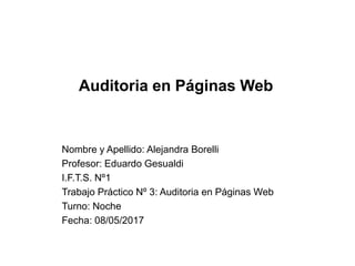 Auditoria en Páginas Web
Nombre y Apellido: Alejandra Borelli
Profesor: Eduardo Gesualdi
I.F.T.S. Nº1
Trabajo Práctico Nº 3: Auditoria en Páginas Web
Turno: Noche
Fecha: 08/05/2017
 