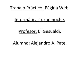 Trabajo Práctico: Página Web. 
Informática Turno noche. 
Profesor: E. Gesualdi. 
Alumno: Alejandro A. Pate. 
 