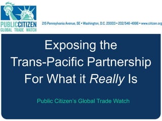 Exposing the
Trans-Pacific Partnership
For What it Really Is
Public Citizen’s Global Trade Watch
 