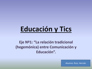 Educación y Tics 
Eje Nº1: “La relación tradicional 
(hegemónica) entre Comunicación y 
Educación”. 
Alumno: Ruiz, Hernán 
 