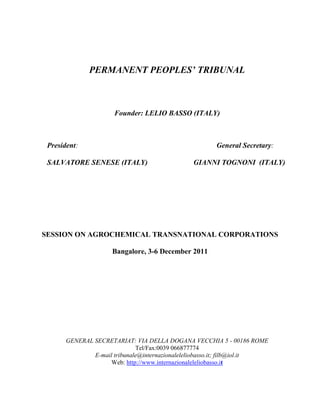 PERMANENT PEOPLES’ TRIBUNAL



                      Founder: LELIO BASSO (ITALY)



 President:                                            General Secretary:

 SALVATORE SENESE (ITALY)                      GIANNI TOGNONI (ITALY)




SESSION ON AGROCHEMICAL TRANSNATIONAL CORPORATIONS

                     Bangalore, 3-6 December 2011




       GENERAL SECRETARIAT: VIA DELLA DOGANA VECCHIA 5 - 00186 ROME
                              Tel/Fax:0039 066877774
               E-mail tribunale@internazionaleleliobasso.it; filb@iol.it
                     Web: http://www.internazionaleleliobasso.it
 