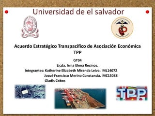 Universidad de el salvador
GT04
Licda. Irma Elena Recinos.
Integrantes: Katherine Elizabeth Miranda Leiva. ML14072
Josué Francisco Merino Constancia. MC15088
Gladis Cobos
Acuerdo Estratégico Transpacífico de Asociación Económica
TPP
 