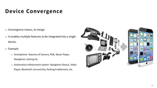 Device Convergence
o Convergence means, to merge.
o It enables multiple features to be integrated into a single
device.
o Example:
o Smartphone- features of Camera, PDA, Music Player,
Navigation, texting etc.
o Automotive infotainment system: Navigation Device, Video
Player, Bluetooth connectivity, Parking Enablement, etc.
10
 