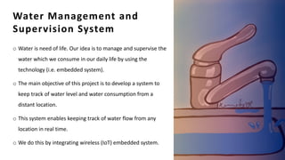 Water Management and
Supervision System
o Water is need of life. Our idea is to manage and supervise the
water which we consume in our daily life by using the
technology (i.e. embedded system).
o The main objective of this project is to develop a system to
keep track of water level and water consumption from a
distant location.
o This system enables keeping track of water flow from any
location in real time.
o We do this by integrating wireless (IoT) embedded system.
13
 