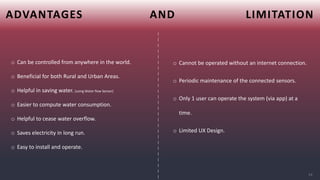 ADVANTAGES AND LIMITATION
|
|
|
|
|
|
|
|
|
|
|
|
|
|
|
|
|
|
|
|
|
|
|
|
|
|
o Can be controlled from anywhere in the world.
o Beneficial for both Rural and Urban Areas.
o Helpful in saving water. (using Water flow Sensor)
o Easier to compute water consumption.
o Helpful to cease water overflow.
o Saves electricity in long run.
o Easy to install and operate.
o Cannot be operated without an internet connection.
o Periodic maintenance of the connected sensors.
o Only 1 user can operate the system (via app) at a
time.
o Limited UX Design.
19
 