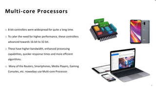 Multi-core Processors
o 8-bit controllers were widespread for quite a long time.
o To cater the need for higher performance, these controllers
advanced towards 16-bit to 32-bit.
o These have higher bandwidth, enhanced processing
capabilities, quicker response times and more efficient
algorithms.
o Many of the Routers, Smartphones, Media Players, Gaming
Consoles, etc. nowadays use Multi-core Processor.
6
 