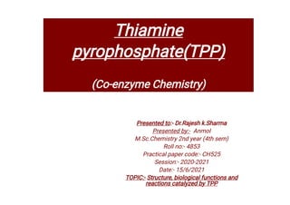Thiamine
pyrophosphate(TPP)
(Co-enzyme Chemistry)
Presented to:- Dr.Rajesh k.Sharma
Presented by:- Anmol
M.Sc.Chemistry 2nd year (4th sem)
Roll no:- 4853
Practical paper code:- CH525
Session:- 2020-2021
Date:- 15/6/2021
TOPIC:- Structure, biological functions and
reactions catalyzed by TPP
 