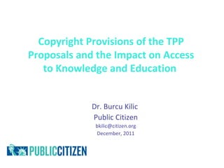 Copyright Provisions of the TPP
Proposals and the Impact on Access
   to Knowledge and Education


             Dr. Burcu Kilic
             Public Citizen
              bkilic@citizen.org
              December, 2011
 