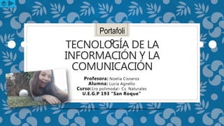 TECNOLOGÍA DE LA
INFORMACIÓN Y LA
COMUNICACIÓN
Profesora: Noelia Cisneros
Alumna: Lucia Agnello
Curso:1ro polimodal- Cs. Naturales
U.E.G.P 193 “San Roque”
Portafoli
o
 