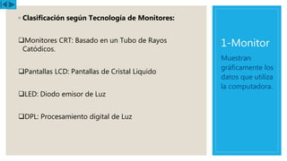 1-Monitor
◦ Clasificación según Tecnología de Monitores:
Monitores CRT: Basado en un Tubo de Rayos
Catódicos.
Pantallas LCD: Pantallas de Cristal Liquido
LED: Diodo emisor de Luz
DPL: Procesamiento digital de Luz
Muestran
gráficamente los
datos que utiliza
la computadora.
 