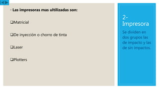 2-
Impresora
◦ Las impresoras mas ultilizadas son:
Matricial
De inyección o chorro de tinta
Laser
Plotters
Se dividen en
dos grupos las
de impacto y las
de sin impactos.
 