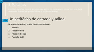 3-Parlantes
Permiten escuchar música, sonidos; para su uso no es necesario contar con una placa
de sonido. Pueden ser potenciadores o no potenciadores.
Un periférico de entrada y salida
Nos permite recibir y enviar datos por medio de :
1. Modem
2. Placa de Red
3. Placa de Sonido
4. Pantalla táctil
 