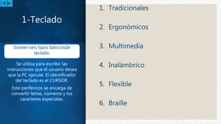 1. Tradicionales
2. Ergonómicos
3. Multimedia
4. Inalámbrico
5. Flexible
6. Braille
1-Teclado
Existen seis tipos básicosde
teclado.
Se utiliza para escribir las
instrucciones que el usuario desea
que la PC ejecute. El identificador
del teclado es el CURSOR.
Este perifericos se encarga de
convertir letras, números y los
caracteres especiales.
 