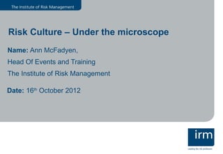 Risk Culture – Under the microscope
Name: Ann McFadyen,
Head Of Events and Training
The Institute of Risk Management

Date: 16th October 2012
 