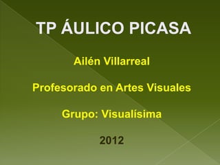 TP ÁULICO PICASA
       Ailén Villarreal

Profesorado en Artes Visuales

     Grupo: Visualísima

            2012
 