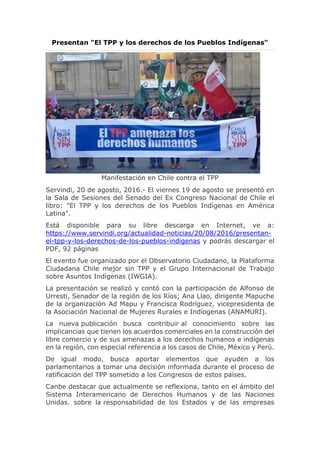 Presentan "El TPP y los derechos de los Pueblos Indígenas"
Manifestación en Chile contra el TPP
Servindi, 20 de agosto, 2016.- El viernes 19 de agosto se presentó en
la Sala de Sesiones del Senado del Ex Congreso Nacional de Chile el
libro: "El TPP y los derechos de los Pueblos Indígenas en América
Latina".
Está disponible para su libre descarga en Internet, ve a:
https://www.servindi.org/actualidad-noticias/20/08/2016/presentan-
el-tpp-y-los-derechos-de-los-pueblos-indigenas y podrás descargar el
PDF, 92 páginas
El evento fue organizado por el Observatorio Ciudadano, la Plataforma
Ciudadana Chile mejor sin TPP y el Grupo Internacional de Trabajo
sobre Asuntos Indígenas (IWGIA).
La presentación se realizó y contó con la participación de Alfonso de
Urresti, Senador de la región de los Ríos; Ana Llao, dirigente Mapuche
de la organización Ad Mapu y Francisca Rodríguez, vicepresidenta de
la Asociación Nacional de Mujeres Rurales e Indíogenas (ANAMURI).
La nueva publicación busca contribuir al conocimiento sobre las
implicancias que tienen los acuerdos comerciales en la construcción del
libre comercio y de sus amenazas a los derechos humanos e indígenas
en la región, con especial referencia a los casos de Chile, México y Perú.
De igual modo, busca aportar elementos que ayuden a los
parlamentarios a tomar una decisión informada durante el proceso de
ratificación del TPP sometido a los Congresos de estos países.
Canbe destacar que actualmente se reflexiona, tanto en el ámbito del
Sistema Interamericano de Derechos Humanos y de las Naciones
Unidas. sobre la responsabilidad de los Estados y de las empresas
 