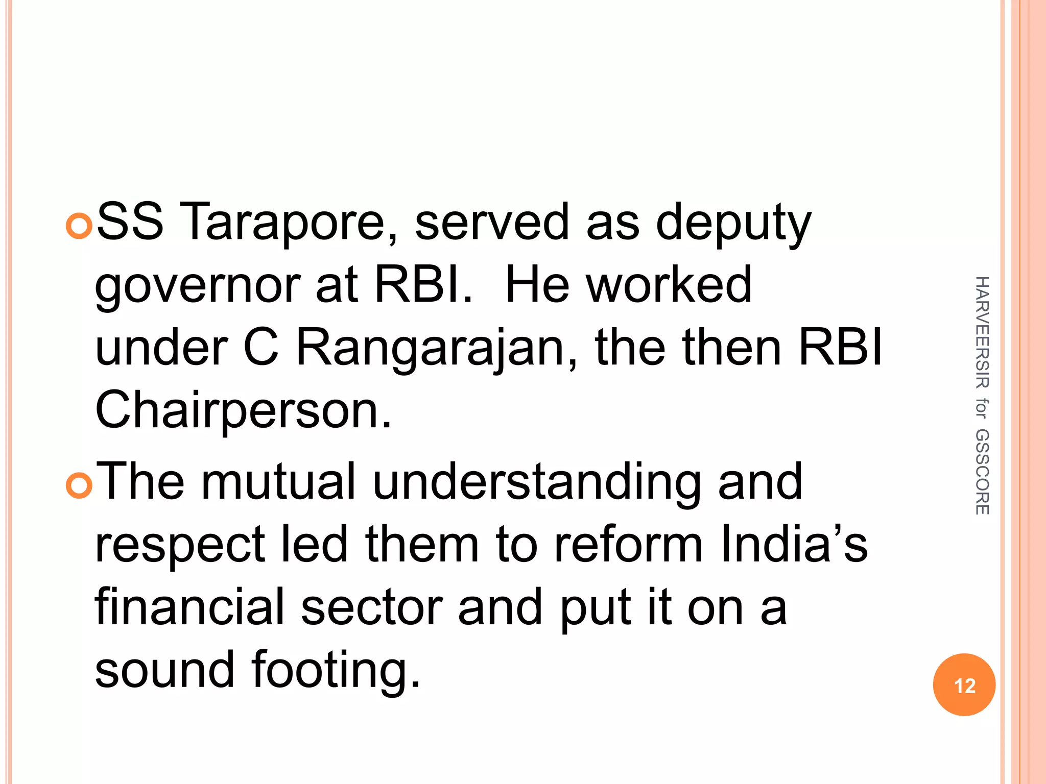 SS Tarapore, served as deputy
governor at RBI. He worked
under C Rangarajan, the then RBI
Chairperson.
The mutual understanding and
respect led them to reform India’s
financial sector and put it on a
sound footing. 12
HARVEERSIRforGSSCORE
 