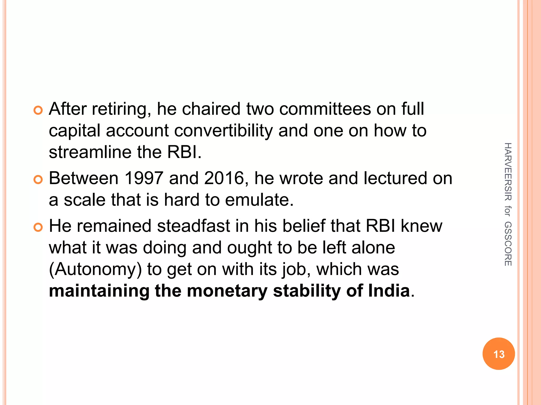  After retiring, he chaired two committees on full
capital account convertibility and one on how to
streamline the RBI.
 Between 1997 and 2016, he wrote and lectured on
a scale that is hard to emulate.
 He remained steadfast in his belief that RBI knew
what it was doing and ought to be left alone
(Autonomy) to get on with its job, which was
maintaining the monetary stability of India.
13
HARVEERSIRforGSSCORE
 