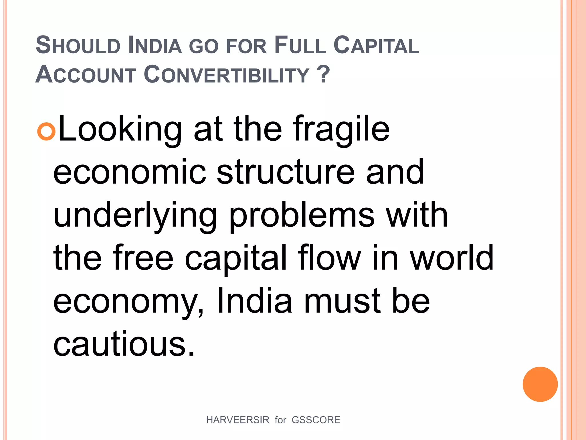 SHOULD INDIA GO FOR FULL CAPITAL
ACCOUNT CONVERTIBILITY ?
Looking at the fragile
economic structure and
underlying problems with
the free capital flow in world
economy, India must be
cautious.
25HARVEERSIR for GSSCORE
 