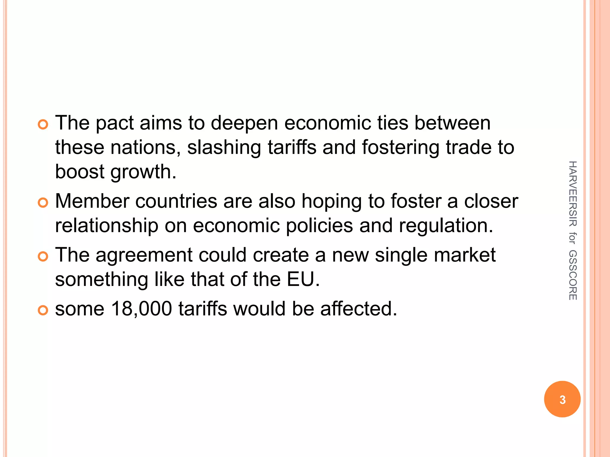  The pact aims to deepen economic ties between
these nations, slashing tariffs and fostering trade to
boost growth.
 Member countries are also hoping to foster a closer
relationship on economic policies and regulation.
 The agreement could create a new single market
something like that of the EU.
 some 18,000 tariffs would be affected.
3
HARVEERSIRforGSSCORE
 