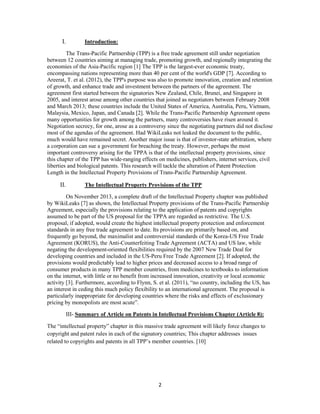 2
I. Introduction:
The Trans-Pacific Partnership (TPP) is a free trade agreement still under negotiation
between 12 countries aiming at managing trade, promoting growth, and regionally integrating the
economies of the Asia-Pacific region [1] The TPP is the largest-ever economic treaty,
encompassing nations representing more than 40 per cent of the world's GDP [7]. According to
Areerat, T. et al. (2012), the TPP's purpose was also to promote innovation, creation and retention
of growth, and enhance trade and investment between the partners of the agreement. The
agreement first started between the signatories New Zealand, Chile, Brunei, and Singapore in
2005, and interest arose among other countries that joined as negotiators between February 2008
and March 2013; these countries include the United States of America, Australia, Peru, Vietnam,
Malaysia, Mexico, Japan, and Canada [2]. While the Trans-Pacific Partnership Agreement opens
many opportunities for growth among the partners, many controversies have risen around it.
Negotiation secrecy, for one, arose as a controversy since the negotiating partners did not disclose
most of the agendas of the agreement. Had WikiLeaks not leaked the document to the public,
much would have remained secret. Another major issue is that of investor-state arbitration, where
a corporation can sue a government for breaching the treaty. However, perhaps the most
important controversy arising for the TPPA is that of the intellectual property provisions, since
this chapter of the TPP has wide-ranging effects on medicines, publishers, internet services, civil
liberties and biological patents. This research will tackle the alteration of Patent Protection
Length in the Intellectual Property Provisions of Trans-Pacific Partnership Agreement.
II. The Intellectual Property Provisions of the TPP
On November 2013, a complete draft of the Intellectual Property chapter was published
by WikiLeaks [7] as shown, the Intellectual Property provisions of the Trans-Pacific Partnership
Agreement, especially the provisions relating to the application of patents and copyrights
assumed to be part of the US proposal for the TPPA are regarded as restrictive. The U.S.
proposal, if adopted, would create the highest intellectual property protection and enforcement
standards in any free trade agreement to date. Its provisions are primarily based on, and
frequently go beyond, the maximalist and controversial standards of the Korea-US Free Trade
Agreement (KORUS), the Anti-Counterfeiting Trade Agreement (ACTA) and US law, while
negating the development-oriented flexibilities required by the 2007 New Trade Deal for
developing countries and included in the US-Peru Free Trade Agreement [2]. If adopted, the
provisions would predictably lead to higher prices and decreased access to a broad range of
consumer products in many TPP member countries, from medicines to textbooks to information
on the internet, with little or no benefit from increased innovation, creativity or local economic
activity [3]. Furthermore, according to Flynn, S. et al. (2011), “no country, including the US, has
an interest in ceding this much policy flexibility to an international agreement. The proposal is
particularly inappropriate for developing countries where the risks and effects of exclusionary
pricing by monopolists are most acute”.
III- Summary of Article on Patents in Intellectual Provisions Chapter (Article 8):
The “intellectual property” chapter in this massive trade agreement will likely force changes to
copyright and patent rules in each of the signatory countries; This chapter addresses issues
related to copyrights and patents in all TPP’s member countries. [10]
 