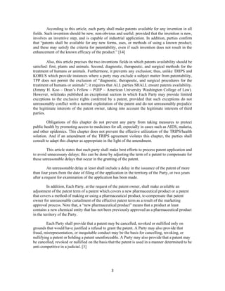 3
According to this article, each party shall make patents available for any invention in all
fields. Such invention should be new, non-obvious and useful; provided that the invention is new,
involves an inventive step, and is capable of industrial application. In addition, parties confirm
that “patents shall be available for any new forms, uses, or methods of using a known product;
and these may satisfy the criteria for patentability, even if such invention does not result in the
enhancement of the known efficacy of the product.” [14]
Also, this article precises the two inventions fields in which patents availability should be
satisfied: first, plants and animals. Second, diagnostic, therapeutic, and surgical methods for the
treatment of humans or animals. Furthermore, it prevents any exclusion; thus, unlike TRIPS and
KORUS which provide instances where a party may exclude a subject matter from patentability,
TPP does not permit the exclusion of “diagnostic, therapeutic, and surgical procedures for the
treatment of humans or animals”; it requires that ALL parties SHALL ensure patents availability.
(Jimmy H. Koo – Dean’s Fellow – PIJIP – American University Washington College of Law).
However, wikileaks published an exceptional section in which Each Party may provide limited
exceptions to the exclusive rights conferred by a patent, provided that such exceptions do not
unreasonably conflict with a normal exploitation of the patent and do not unreasonably prejudice
the legitimate interests of the patent owner, taking into account the legitimate interests of third
parties.
Obligations of this chapter do not prevent any party from taking measures to protect
public health by promoting access to medicines for all; especially in cases such as AIDS, malaria,
and other epidemics. This chapter does not prevent the effective utilization of the TRIPS/health
solution. And if an amendment of the TRIPS agreement violates this chapter, the parties shall
consult to adapt this chapter as appropriate in the light of the amendment.
This article states that each party shall make best efforts to process patent application and
to avoid unnecessary delays; this can be done by adjusting the term of a patent to compensate for
these unreasonable delays that occur in the granting of the patent.
An unreasonable delay at least shall include a delay in the issuance of the patent of more
than four years from the date of filing of the application in the territory of the Party, or two years
after a request for examination of the application has been made.
In addition, Each Party, at the request of the patent owner, shall make available an
adjustment of the patent term of a patent which covers a new pharmaceutical product or a patent
that covers a method of making or using a pharmaceutical product, to compensate that patent
owner for unreasonable curtailment of the effective patent term as a result of the marketing
approval process. Note that, a “new pharmaceutical product” means that a product at least
contains a new chemical entity that has not been previously approved as a pharmaceutical product
in the territory of the Party.
Each Party shall provide that a patent may be cancelled, revoked or nullified only on
grounds that would have justified a refusal to grant the patent. A Party may also provide that
fraud, misrepresentation, or inequitable conduct may be the basis for cancelling, revoking, or
nullifying a patent or holding a patent unenforceable. A Party may also provide that a patent may
be cancelled, revoked or nullified on the basis that the patent is used in a manner determined to be
anti-competitive in a judicial. [3]
 