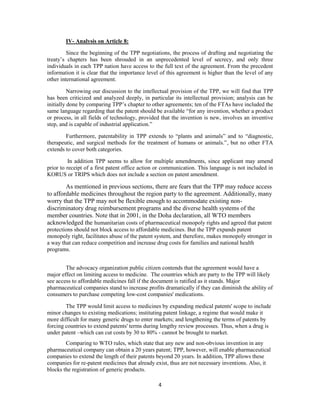 4
IV- Analysis on Article 8:
Since the beginning of the TPP negotiations, the process of drafting and negotiating the
treaty’s chapters has been shrouded in an unprecedented level of secrecy, and only three
individuals in each TPP nation have access to the full text of the agreement. From the precedent
information it is clear that the importance level of this agreement is higher than the level of any
other international agreement.
Narrowing our discussion to the intellectual provision of the TPP, we will find that TPP
has been criticized and analyzed deeply, in particular its intellectual provision; analysis can be
initially done by comparing TPP’s chapter to other agreements; ten of the FTAs have included the
same language regarding that the patent should be available “for any invention, whether a product
or process, in all fields of technology, provided that the invention is new, involves an inventive
step, and is capable of industrial application.”
Furthermore, patentability in TPP extends to “plants and animals” and to “diagnostic,
therapeutic, and surgical methods for the treatment of humans or animals.”, but no other FTA
extends to cover both categories.
In addition TPP seems to allow for multiple amendments, since applicant may amend
prior to receipt of a first patent office action or communication. This language is not included in
KORUS or TRIPS which does not include a section on patent amendment.
As mentioned in previous sections, there are fears that the TPP may reduce access
to affordable medicines throughout the region party to the agreement. Additionally, many
worry that the TPP may not be flexible enough to accommodate existing non-
discriminatory drug reimbursement programs and the diverse health systems of the
member countries. Note that in 2001, in the Doha declaration, all WTO members
acknowledged the humanitarian costs of pharmaceutical monopoly rights and agreed that patent
protections should not block access to affordable medicines. But the TPP expands patent
monopoly right, facilitates abuse of the patent system, and therefore, makes monopoly stronger in
a way that can reduce competition and increase drug costs for families and national health
programs.
The advocacy organization public citizen contends that the agreement would have a
major effect on limiting access to medicine. The countries which are party to the TPP will likely
see access to affordable medicines fall if the document is ratified as it stands. Major
pharmaceutical companies stand to increase profits dramatically if they can diminish the ability of
consumers to purchase competing low-cost companies' medications.
The TPP would limit access to medicines by expanding medical patents' scope to include
minor changes to existing medications; instituting patent linkage, a regime that would make it
more difficult for many generic drugs to enter markets; and lengthening the terms of patents by
forcing countries to extend patents' terms during lengthy review processes. Thus, when a drug is
under patent –which can cut costs by 30 to 80% - cannot be brought to market.
Comparing to WTO rules, which state that any new and non-obvious invention in any
pharmaceutical company can obtain a 20 years patent; TPP, however, will enable pharmaceutical
companies to extend the length of their patents beyond 20 years. In addition, TPP allows these
companies for re-patent medicines that already exist, thus are not necessary inventions. Also, it
blocks the registration of generic products.
 