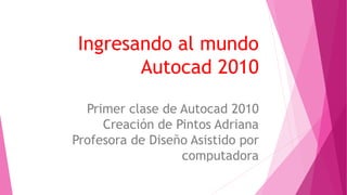 Ingresando al mundo
Autocad 2010
Primer clase de Autocad 2010
Creación de Pintos Adriana
Profesora de Diseño Asistido por
computadora
 