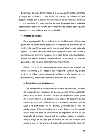 31
En pinturas se suele llamar mezcla a la incorporación de los pigmentos
y cargas en un líquido, como inicio del proceso de fabricación que
después enlaza con la acción de humectación de los mismos y continúa
con una predispersión para terminar en una dispersión fina o molienda
hasta el grado deseado. A partir de ese momento se añaden otros líquidos
y pastas en lo que se llama fase de completado.
 Proceso de mezcla
Es la incorporación de los polvos en los líquidos, para obtener una
pasta con la consistencia adecuada y completar la dispersión en el
molino, de esta forma una buena mezcla dará lugar a una molienda
óptima. La pasta bien mezclada estará preparada para ser diluida y
completada en la misma máquina, en el caso de las pinturas plásticas,
pastas de relieve, masillas, imprimaciones, entre otros; o para ser
pasada por otra máquina para lograr una mayor finura.
Existen dos tipos de maquinaria para esta mezcla: las amasadoras
lentas y potentes y los discos a alta velocidad. También hay ciertos
molinos de bolas y otros molinos de perlitas que efectúan la mezcla,
humectación y molienda en el mismo recipiente de la máquina.
a) Empastadoras o amasadoras
Las empastadoras o mezcladoras a bajas revoluciones, dotadas
de varios ejes muy robustos y de diseño especial, permiten alcanzar
pastas muy espesas. Al mismo tiempo se completa la mayor parte
de la humectación y se produce una acción de desgarro de las
mismas en las zonas próximas de los brazos en movimiento, que da
lugar a la destrucción de los grumos. Comienza así la fase de
predispersión. Si la mezcla alcanza el grado deseado de finura en la
misma máquina, esta se funde con la de dispersión, lo cual da por
finalizado el proceso. Ocurre así en muchas pastas y masillas,
aunque luego se la pase por un molino de un solo cilindro para
asegurar que no hay grumos. Si esto no ha sido suficiente, pasa por
 