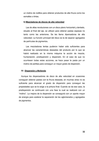 32
un molino de rodillos para obtener productos de alta finura como los
esmaltes o tintas.
b) Mezcladoras de discos de alta velocidad
Las de altas revoluciones con un disco plano horizontal y dentado,
situado al final del eje, se utilizan para obtener pastas espesas no
tanto como las anteriores. Se les llama dipersadoras de alta
velocidad. La función principal del disco es la de separar agregados
de partículas de pigmentos.
Las mezcladoras lentas pudieron haber sido suficientes para
alcanzar las características deseadas del producto por lo que se
habrá realizado en la misma máquina la acción de mezcla,
humectación, predispersión y dispersión. En el caso de que no
ocurriesen todas estas acciones, se hace pasar la pasta por un
molino de perlitas para conseguir un mayor grado de dispersión.
IV- Dispersión y Molienda
Aunque los dispersadores de disco de alta velocidad en ocasiones
consiguen obtener pastas con la finura deseada, en muchas otras no es
suficiente para alcanzar el grado de dispersión para conseguir las
propiedades que se le exige a la pintura final. Cuando se da ese caso, la
predispersión se continuará con una fase la cual se realizará con un
“molino”. La mejora de la dispersión se conseguirá con un aporte mayor
de energía para acelerar la separación de los aglomerados y agregados
de pigmentos.
 