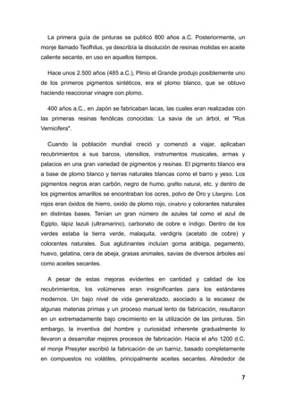 7
La primera guía de pinturas se publicó 800 años a.C. Posteriormente, un
monje llamado Teofhilus, ya describía la disolución de resinas molidas en aceite
caliente secante, en uso en aquellos tiempos.
Hace unos 2.500 años (485 a.C.), Plinio el Grande produjo posiblemente uno
de los primeros pigmentos sintéticos, era el plomo blanco, que se obtuvo
haciendo reaccionar vinagre con plomo.
400 años a.C., en Japón se fabricaban lacas, las cuales eran realizadas con
las primeras resinas fenólicas conocidas: La savia de un árbol, el "Rus
Vernicifera".
Cuando la población mundial creció y comenzó a viajar, aplicaban
recubrimientos a sus barcos, utensilios, instrumentos musicales, armas y
palacios en una gran variedad de pigmentos y resinas. El pigmento blanco era
a base de plomo blanco y tierras naturales blancas como el barro y yeso. Los
pigmentos negros eran carbón, negro de humo, grafito natural, etc. y dentro de
los pigmentos amarillos se encontraban los ocres, polvo de Oro y Litargirio. Los
rojos eran óxidos de hierro, oxido de plomo rojo, cinabrio y colorantes naturales
en distintas bases. Tenían un gran número de azules tal como el azul de
Egipto, lápiz lazuli (ultramarino), carbonato de cobre e índigo. Dentro de los
verdes estaba la tierra verde, malaquita, verdigris (acetato de cobre) y
colorantes naturales. Sus aglutinantes incluían goma arábiga, pegamento,
huevo, gelatina, cera de abeja, grasas animales, savias de diversos árboles así
como aceites secantes.
A pesar de estas mejoras evidentes en cantidad y calidad de los
recubrimientos, los volúmenes eran insignificantes para los estándares
modernos. Un bajo nivel de vida generalizado, asociado a la escasez de
algunas materias primas y un proceso manual lento de fabricación, resultaron
en un extremadamente bajo crecimiento en la utilización de las pinturas. Sin
embargo, la inventiva del hombre y curiosidad inherente gradualmente lo
llevaron a desarrollar mejores procesos de fabricación. Hacia el año 1200 d.C.
el monje Presyter escribió la fabricación de un barniz, basado completamente
en compuestos no volátiles, principalmente aceites secantes. Alrededor de
 
