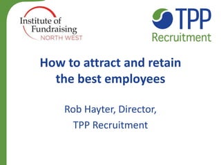 How to attract and retain the best employees 
Rob Hayter, Director, 
TPP Recruitment 
 