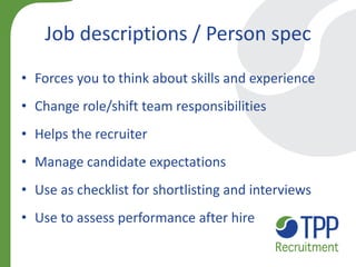 Job descriptions / Person spec 
•Forces you to think about skills and experience 
•Change role/shift team responsibilities 
•Helps the recruiter 
•Manage candidate expectations 
•Use as checklist for shortlisting and interviews 
•Use to assess performance after hire  
