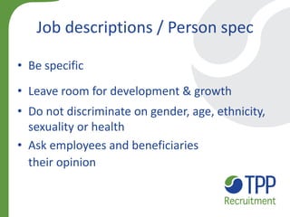 Job descriptions / Person spec 
•Be specific 
•Leave room for development & growth 
•Do not discriminate on gender, age, ethnicity, sexuality or health 
•Ask employees and beneficiaries their opinion  