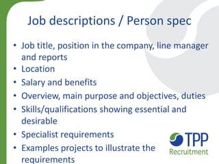 Job descriptions / Person spec 
•Job title, position in the company, line manager and reports 
•Location 
•Salary and benefits 
•Overview, main purpose and objectives, duties 
•Skills/qualifications showing essential and desirable 
•Specialist requirements 
•Examples projects to illustrate the requirements  