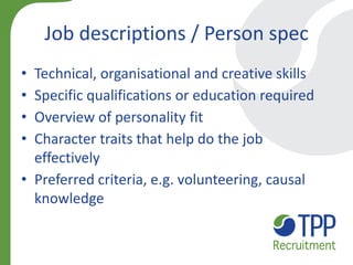 Job descriptions / Person spec 
•Technical, organisational and creative skills 
•Specific qualifications or education required 
•Overview of personality fit 
•Character traits that help do the job effectively 
•Preferred criteria, e.g. volunteering, causal knowledge  