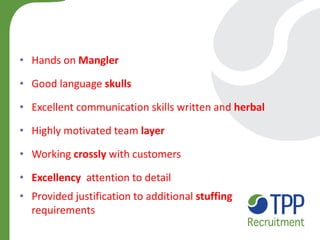 •Hands on Mangler 
•Good language skulls 
•Excellent communication skills written and herbal 
•Highly motivated team layer 
•Working crossly with customers 
•Excellency attention to detail 
•Provided justification to additional stuffing requirements  