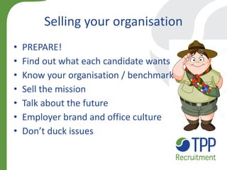 Selling your organisation 
•PREPARE! 
•Find out what each candidate wants 
•Know your organisation / benchmark 
•Sell the mission 
•Talk about the future 
•Employer brand and office culture 
•Don’t duck issues  