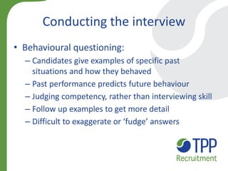 Conducting the interview 
•Behavioural questioning: 
–Candidates give examples of specific past situations and how they behaved 
–Past performance predicts future behaviour 
–Judging competency, rather than interviewing skill 
–Follow up examples to get more detail 
–Difficult to exaggerate or ‘fudge’ answers  