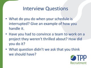 Interview Questions 
•What do you do when your schedule is interrupted? Give an example of how you handle it. 
•Have you had to convince a team to work on a project they weren't thrilled about? How did you do it? 
•What question didn’t we ask that you think we should have?  
