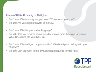 Place of Birth, Ethnicity or Religion 
•Don’t ask: What country are you from? Where were you born? 
•Do ask: Are you eligible to work in the UK? 
•Don’t ask: What is your native language? 
•Do ask: This job requires someone who speaks more than one language. What languages are you fluent in? 
•Don’t ask: What religion do you practice? Which religious holidays do you observe? 
•Do ask: Can you work in the days/schedule required for this role?  