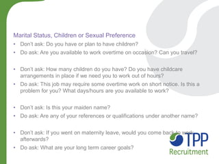 Marital Status, Children or Sexual Preference 
•Don’t ask: Do you have or plan to have children? 
•Do ask: Are you available to work overtime on occasion? Can you travel? 
•Don’t ask: How many children do you have? Do you have childcare arrangements in place if we need you to work out of hours? 
•Do ask: This job may require some overtime work on short notice. Is this a problem for you? What days/hours are you available to work? 
•Don’t ask: Is this your maiden name? 
•Do ask: Are any of your references or qualifications under another name? 
•Don’t ask: If you went on maternity leave, would you come back to work afterwards? 
•Do ask: What are your long term career goals?  