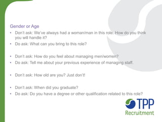 Gender or Age 
•Don’t ask: We’ve always had a woman/man in this role. How do you think you will handle it? 
•Do ask: What can you bring to this role? 
•Don’t ask: How do you feel about managing men/women? 
•Do ask: Tell me about your previous experience of managing staff. 
•Don’t ask: How old are you? Just don’t! 
•Don’t ask: When did you graduate? 
•Do ask: Do you have a degree or other qualification related to this role?  