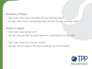 Disability or Illness 
•Don’t ask: How many sick days did you take last year? 
•Do ask: How many unscheduled days of work did you miss last year? Height or weight 
•Don’t ask: How tall are you? 
•Do ask: Are you able to reach items on a shelf that’s five feet tall? 
•Don’t ask: How much do you weigh? 
•Do ask: Are you able to lift boxes weighing up to 50 pounds?  