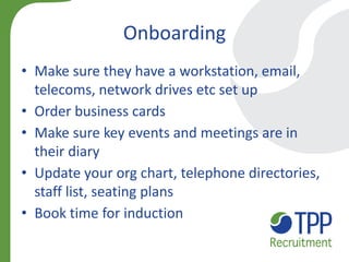 Onboarding 
•Make sure they have a workstation, email, telecoms, network drives etc set up 
•Order business cards 
•Make sure key events and meetings are in their diary 
•Update your org chart, telephone directories, staff list, seating plans 
•Book time for induction  