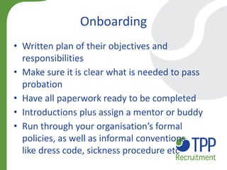Onboarding 
•Written plan of their objectives and responsibilities 
•Make sure it is clear what is needed to pass probation 
•Have all paperwork ready to be completed 
•Introductions plus assign a mentor or buddy 
•Run through your organisation’s formal policies, as well as informal conventions like dress code, sickness procedure etc  