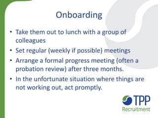 •Take them out to lunch with a group of colleagues 
•Set regular (weekly if possible) meetings 
•Arrange a formal progress meeting (often a probation review) after three months. 
•In the unfortunate situation where things are not working out, act promptly. 
Onboarding  