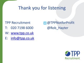 Thank you for listening 
TPP Recruitment @TPPNotforProfit 
T: 020 7198 6000 @Rob_Hayter 
W: www.tpp.co.uk 
E: info@tpp.co.uk  