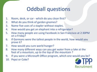 Oddball questions 
1.Room, desk, or car - which do you clean first? 
2.What do you think of garden gnomes? 
3.Name five uses of a stapler without staples. 
4.How would you get an elephant into a refrigerator? 
5.How many people are using Facebook in San Francisco at 2:30PM on a Friday? 
6.If Germans were the tallest people in the world, how would you prove it? 
7.How would you cure world hunger? 
8.How many different ways can you get water from a lake at the foot of a mountain, up to the top of the mountain ? 
9.If you were a Microsoft Office program, which one would you be? 
10.Pepsi or Coke? 